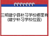 三明建宁县补习学校哪里有(建宁补习学校位置)