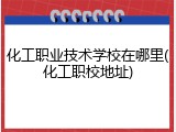 化工职业技术学校在哪里(化工职校地址)