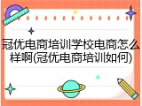 冠优电商培训学校电商怎么样啊(冠优电商培训如何)