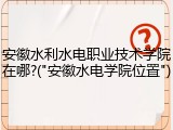 安徽水利水电职业技术学院在哪?("安徽水电学院位置")