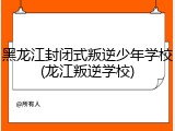 黑龙江封闭式叛逆少年学校(龙江叛逆学校)