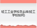 轻工工业学校怎么样(轻工学校如何)