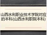 山西水利职业技术学院对应的本科(山西水利职院本科)