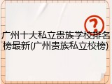 广州十大私立贵族学校排名榜最新(广州贵族私立校榜)