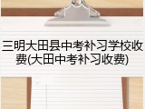 三明大田县中考补习学校收费(大田中考补习收费)