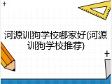 河源训狗学校哪家好(河源训狗学校推荐)