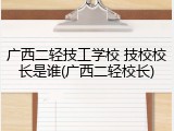 广西二轻技工学校 技校校长是谁(广西二轻校长)