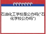 石油化工学校是公办吗("石化学校公办吗")