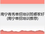 南宁青秀单招培训班哪家好(南宁单招培训推荐)