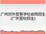 广州对外贸易学校官网招生(广外贸校招生)