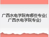 广西水电学院有哪些专业(广西水电学院专业)