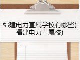 福建电力直属学校有哪些(福建电力直属校)