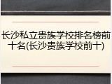 长沙私立贵族学校排名榜前十名(长沙贵族学校前十)