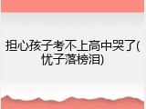 担心孩子考不上高中哭了(忧子落榜泪)