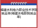 福建水利电力职业技术学院就业率(福建水电职院就业率)