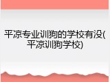 平凉专业训狗的学校有没(平凉训狗学校)