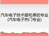 汽车电子技术最吃香的专业(汽车电子热门专业)