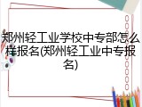 郑州轻工业学校中专部怎么样报名(郑州轻工业中专报名)