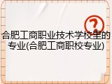 合肥工商职业技术学校里的专业(合肥工商职校专业)