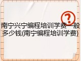 南宁兴宁编程培训学费一般多少钱(南宁编程培训学费)