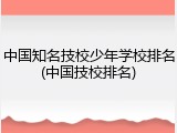 中国知名技校少年学校排名(中国技校排名)