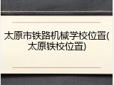 太原市铁路机械学校位置(太原铁校位置)