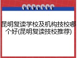 昆明复读学校及机构技校哪个好(昆明复读技校推荐)