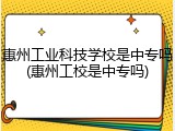 惠州工业科技学校是中专吗(惠州工校是中专吗)