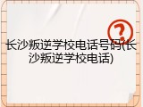 长沙叛逆学校电话号码(长沙叛逆学校电话)