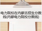 电力院校在内蒙古招生分数线(内蒙电力院校分数线)