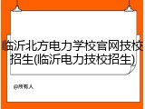 临沂北方电力学校官网技校招生(临沂电力技校招生)