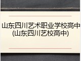 山东四川艺术职业学校高中(山东四川艺校高中)