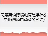 商务英语跨境电商是学什么专业(跨境电商商务英语)