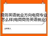 商务英语就业方向电商专业怎么样(电商商务英语就业)