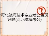 河北航海技术专业考公务员好吗(河北航海考公)