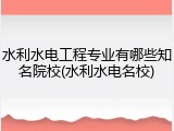 水利水电工程专业有哪些知名院校(水利水电名校)