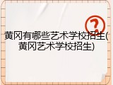 黄冈有哪些艺术学校招生(黄冈艺术学校招生)