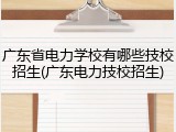 广东省电力学校有哪些技校招生(广东电力技校招生)