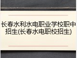 长春水利水电职业学校职中招生(长春水电职校招生)