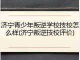济宁青少年叛逆学校技校怎么样(济宁叛逆技校评价)