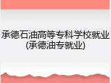 承德石油高等专科学校就业(承德油专就业)