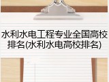 水利水电工程专业全国高校排名(水利水电高校排名)