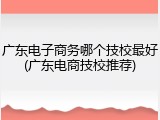 广东电子商务哪个技校最好(广东电商技校推荐)