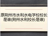 原荆州市水利水电学校校长是谁(荆州水利校长是谁)