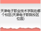天津电子职业技术学院在哪个校区(天津电子职院校区位置)