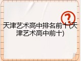 天津艺术高中排名前十(天津艺术高中前十)