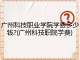 广州科技职业学院学费多少钱?(广州科技职院学费)