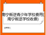 南宁叛逆青少年学校费用(南宁叛逆学校收费)