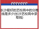 长沙最好的艺校高中的分数线是多少(长沙艺校高中录取线)