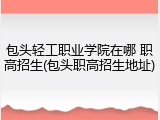 包头轻工职业学院在哪 职高招生(包头职高招生地址)